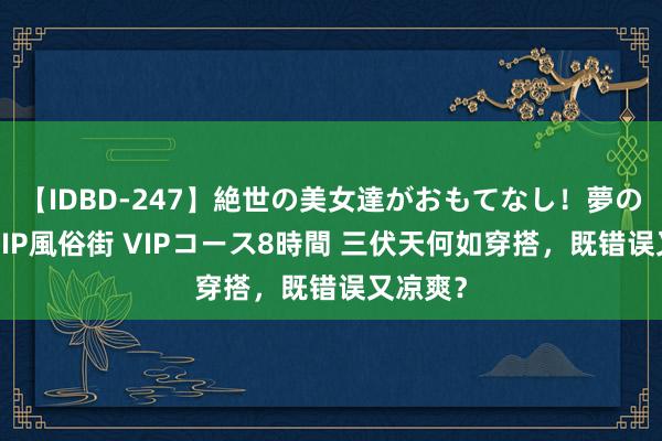 【IDBD-247】絶世の美女達がおもてなし！夢の桃源郷 IP風俗街 VIPコース8時間 三伏天何如穿搭，既错误又凉爽？