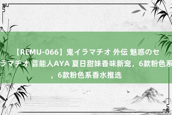 【REMU-066】鬼イラマチオ 外伝 魅惑のセクシーイラマチオ 芸能人AYA 夏日甜妹香味新宠，6款粉色系香水推选