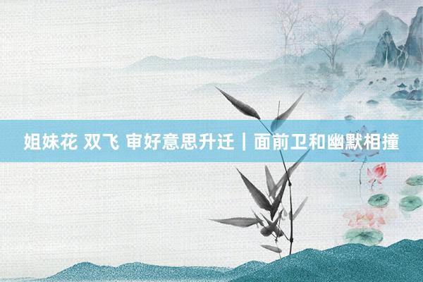 姐妹花 双飞 审好意思升迁｜面前卫和幽默相撞