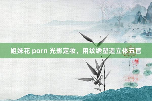 姐妹花 porn 光影定妆，用纹绣塑造立体五官