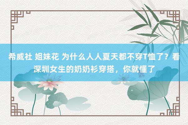 希威社 姐妹花 为什么人人夏天都不穿T恤了？看深圳女生的奶奶衫穿搭，你就懂了