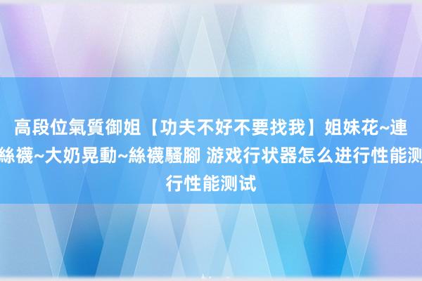 高段位氣質御姐【功夫不好不要找我】姐妹花~連體絲襪~大奶晃動~絲襪騷腳 游戏行状器怎么进行性能测试