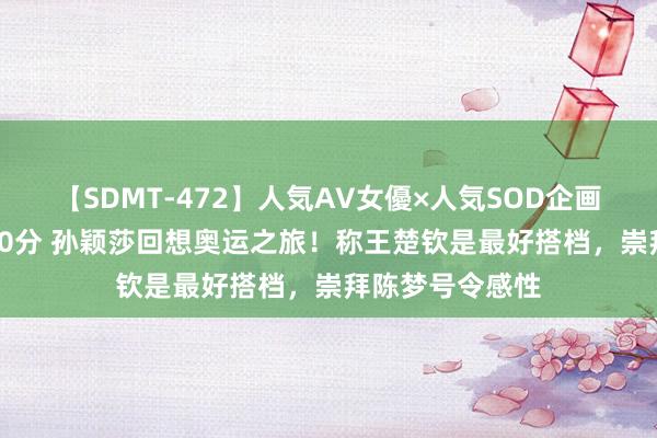 【SDMT-472】人気AV女優×人気SOD企画 女優祭7時間40分 孙颖莎回想奥运之旅！称王楚钦是最好搭档，崇拜陈梦号令感性