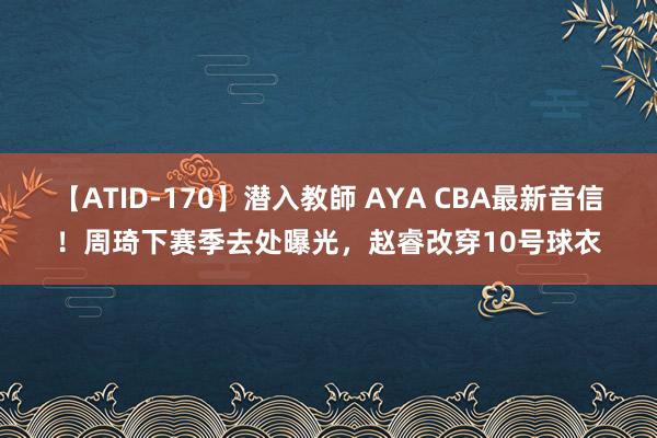 【ATID-170】潜入教師 AYA CBA最新音信！周琦下赛季去处曝光，赵睿改穿10号球衣