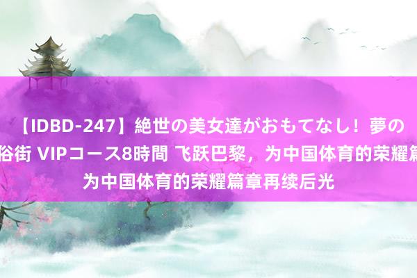 【IDBD-247】絶世の美女達がおもてなし！夢の桃源郷 IP風俗街 VIPコース8時間 飞跃巴黎，为中国体育的荣耀篇章再续后光