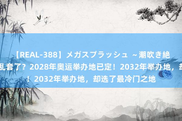 【REAL-388】メガスプラッシュ ～潮吹き絶頂スペシャル～ 乱套了？2028年奥运举办地已定！2032年举办地，却选了最冷门之地