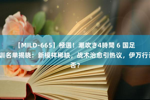 【MILD-665】極選！潮吹き4時間 6 国足集训名单揭晓：新模样稀缺，战术治愈引热议，伊万行否？