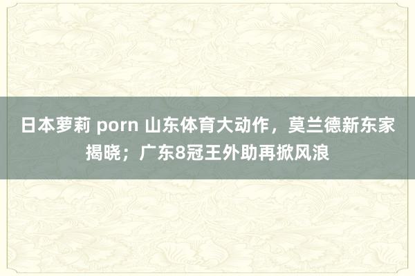 日本萝莉 porn 山东体育大动作，莫兰德新东家揭晓；广东8冠王外助再掀风浪