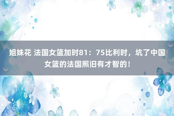 姐妹花 法国女篮加时81：75比利时，坑了中国女篮的法国照旧有才智的！