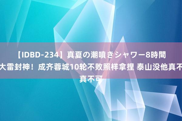 【IDBD-234】真夏の潮噴きシャワー8時間 王大雷封神！成齐蓉城10轮不败照样拿捏 泰山没他真不可