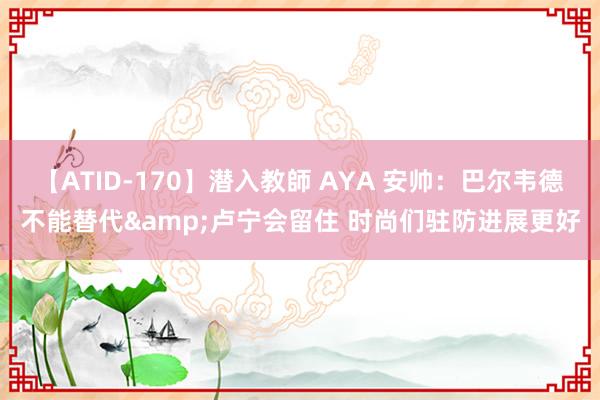 【ATID-170】潜入教師 AYA 安帅：巴尔韦德不能替代&卢宁会留住 时尚们驻防进展更好