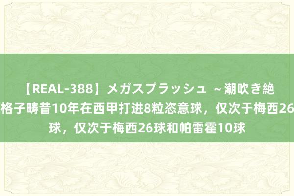 【REAL-388】メガスプラッシュ ～潮吹き絶頂スペシャル～ 格子畴昔10年在西甲打进8粒恣意球，仅次于梅西26球和帕雷霍10球