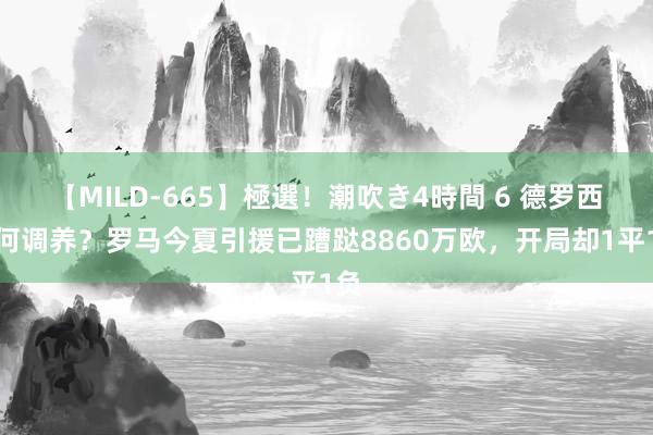 【MILD-665】極選！潮吹き4時間 6 德罗西如何调养？罗马今夏引援已蹧跶8860万欧，开局却1平1负