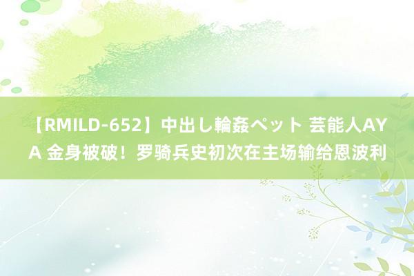 【RMILD-652】中出し輪姦ペット 芸能人AYA 金身被破！罗骑兵史初次在主场输给恩波利