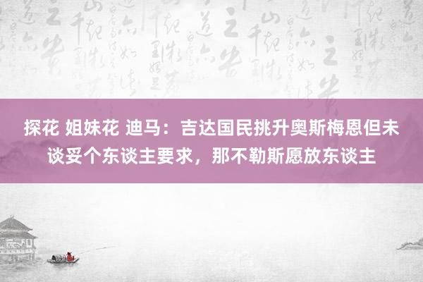 探花 姐妹花 迪马：吉达国民挑升奥斯梅恩但未谈妥个东谈主要求，那不勒斯愿放东谈主