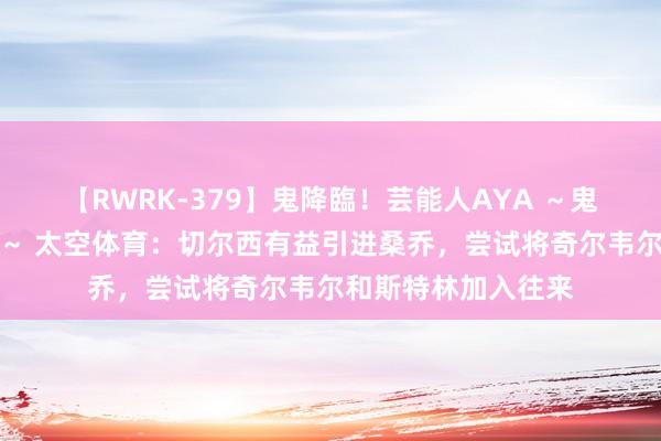 【RWRK-379】鬼降臨！芸能人AYA ～鬼シリーズ全制覇！～ 太空体育：切尔西有益引进桑乔，尝试将奇尔韦尔和斯特林加入往来