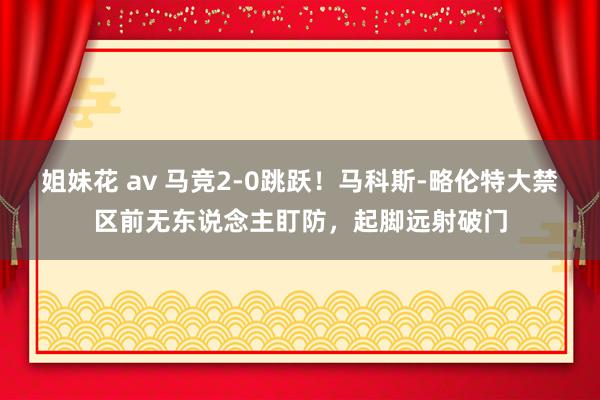 姐妹花 av 马竞2-0跳跃！马科斯-略伦特大禁区前无东说念主盯防，起脚远射破门