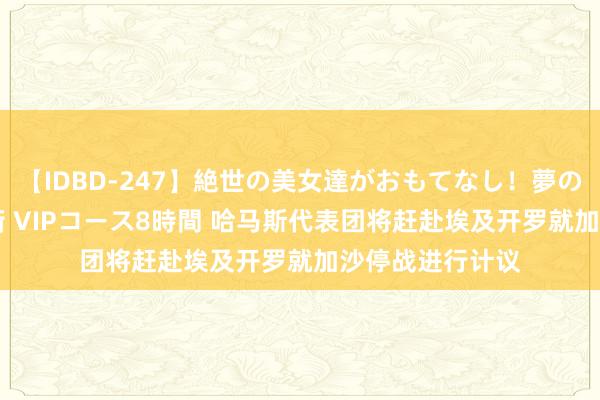 【IDBD-247】絶世の美女達がおもてなし！夢の桃源郷 IP風俗街 VIPコース8時間 哈马斯代表团将赶赴埃及开罗就加沙停战进行计议