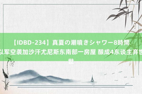 【IDBD-234】真夏の潮噴きシャワー8時間 以军空袭加沙汗尤尼斯东南部一房屋 酿成4东谈主弃世