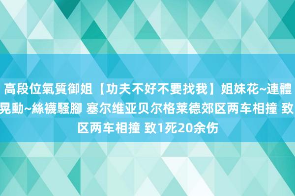 高段位氣質御姐【功夫不好不要找我】姐妹花~連體絲襪~大奶晃動~絲襪騷腳 塞尔维亚贝尔格莱德郊区两车相撞 致1死20余伤