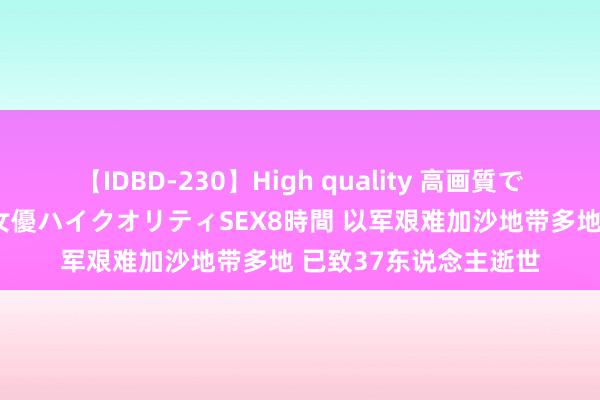 【IDBD-230】High quality 高画質で魅せます！究極のIP女優ハイクオリティSEX8時間 以军艰难加沙地带多地 已致37东说念主逝世