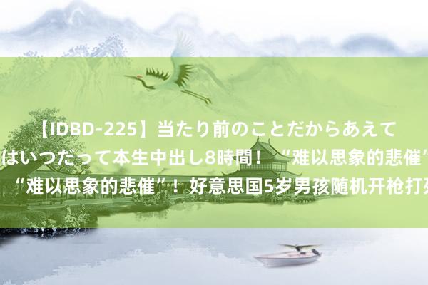 【IDBD-225】当たり前のことだからあえて言わなかったけど…IPはいつだって本生中出し8時間！ “难以思象的悲催”！好意思国5岁男孩随机开枪打死我方