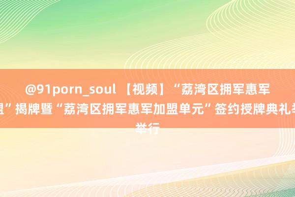 @91porn_soul 【视频】“荔湾区拥军惠军商盟”揭牌暨“荔湾区拥军惠军加盟单元”签约授牌典礼举行