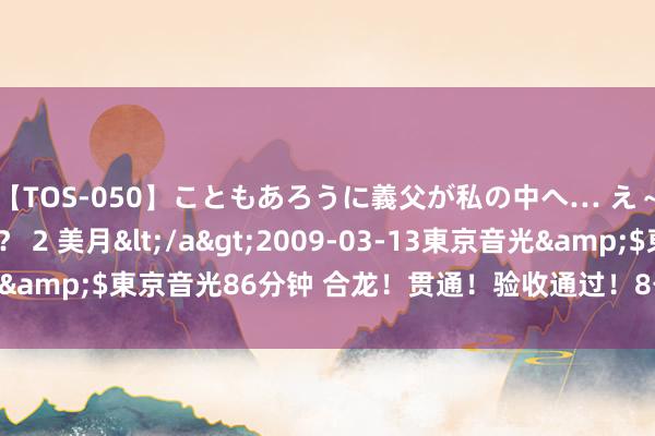 【TOS-050】こともあろうに義父が私の中へ… え～中出しなのぉ～！？ 2 美月</a>2009-03-13東京音光&$東京音光86分钟 合龙！贯通！验收通过！8号线“节”报频传~