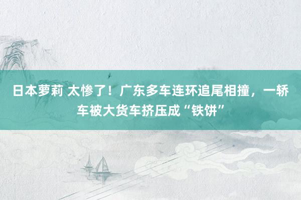 日本萝莉 太惨了！广东多车连环追尾相撞，一轿车被大货车挤压成“铁饼”