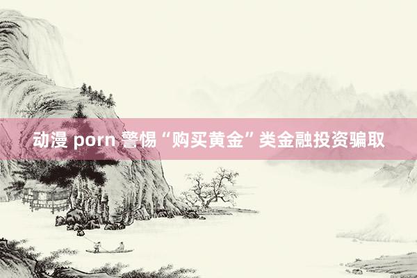 动漫 porn 警惕“购买黄金”类金融投资骗取