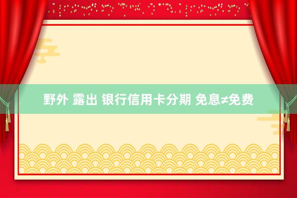 野外 露出 银行信用卡分期 免息≠免费