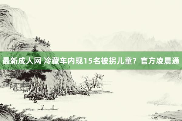 最新成人网 冷藏车内现15名被拐儿童？官方凌晨通