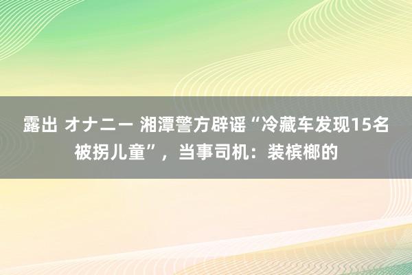 露出 オナニー 湘潭警方辟谣“冷藏车发现15名被拐儿童”，当事司机：装槟榔的