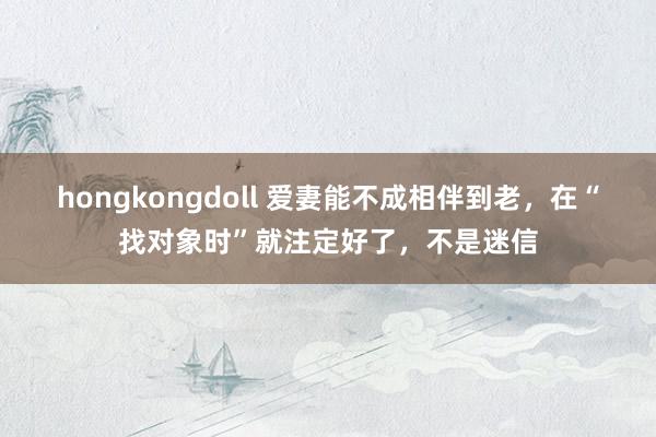 hongkongdoll 爱妻能不成相伴到老，在“找对象时”就注定好了，不是迷信