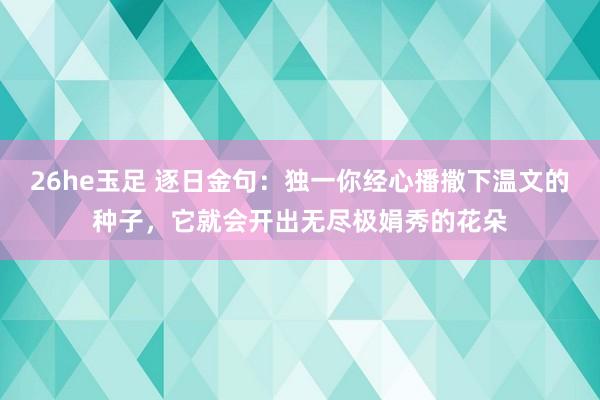 26he玉足 逐日金句：独一你经心播撒下温文的种子，它就会开出无尽极娟秀的花朵