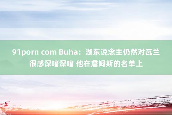 91porn com Buha：湖东说念主仍然对瓦兰很感深嗜深嗜 他在詹姆斯的名单上