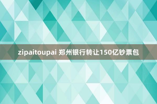 zipaitoupai 郑州银行转让150亿钞票包