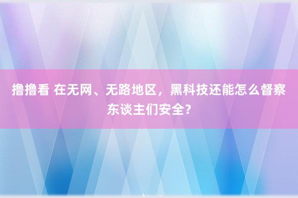 撸撸看 在无网、无路地区，黑科技还能怎么督察东谈主们安全？