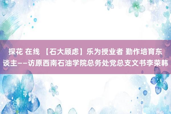 探花 在线 【石大顾虑】乐为授业者 勤作培育东谈主——访原西南石油学院总务处党总支文书李荣韩