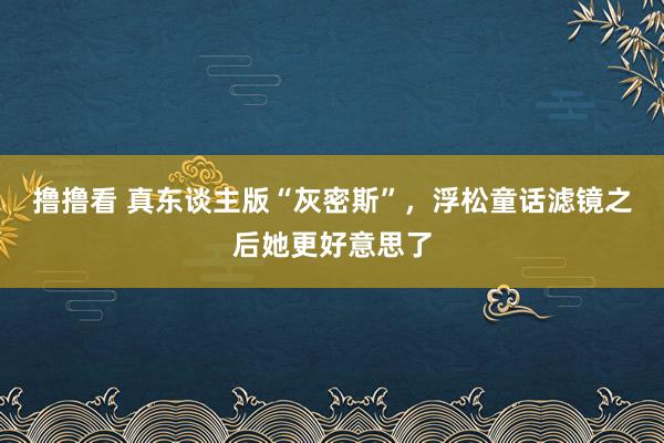 撸撸看 真东谈主版“灰密斯”，浮松童话滤镜之后她更好意思了