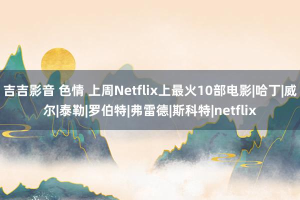 吉吉影音 色情 上周Netflix上最火10部电影|哈丁|威尔|泰勒|罗伯特|弗雷德|斯科特|netflix