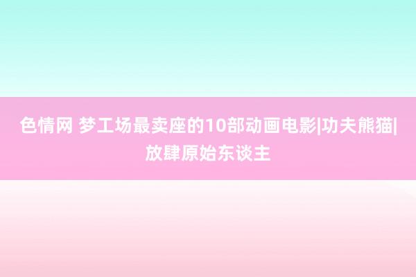 色情网 梦工场最卖座的10部动画电影|功夫熊猫|放肆原始东谈主