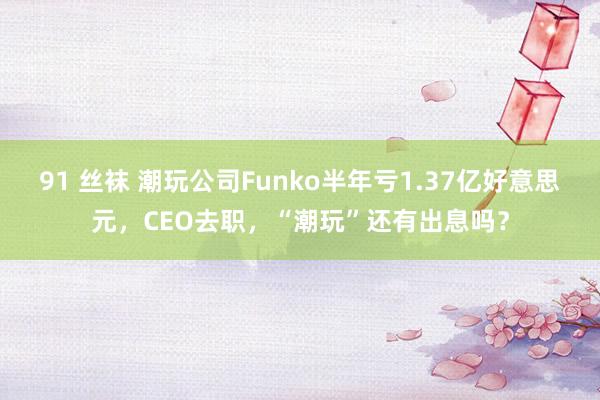 91 丝袜 潮玩公司Funko半年亏1.37亿好意思元，CEO去职，“潮玩”还有出息吗？