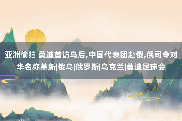 亚洲偷拍 莫迪首访乌后，中国代表团赴俄，俄司令对华名称革新|俄乌|俄罗斯|乌克兰|莫迪足球会