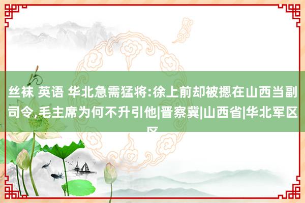 丝袜 英语 华北急需猛将:徐上前却被摁在山西当副司令，毛主席为何不升引他|晋察冀|山西省|华北军区