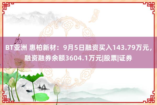 BT亚洲 惠柏新材：9月5日融资买入143.79万元，融资融券余额3604.1万元|股票|证券