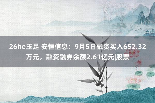 26he玉足 安恒信息：9月5日融资买入652.32万元，融资融券余额2.61亿元|股票