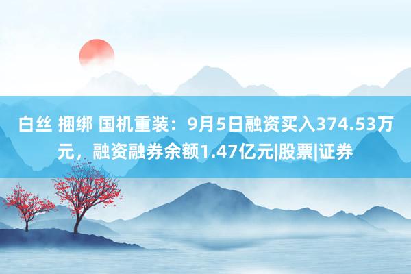 白丝 捆绑 国机重装：9月5日融资买入374.53万元，融资融券余额1.47亿元|股票|证券