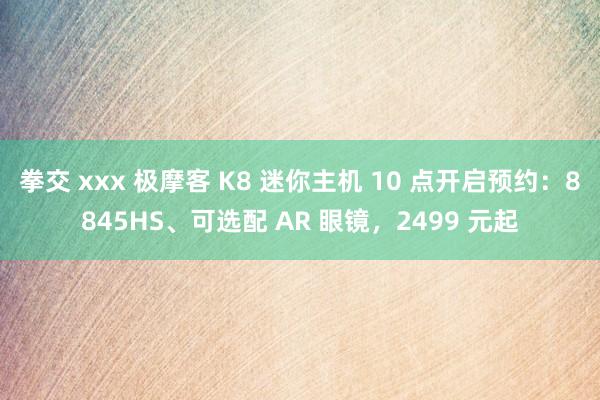 拳交 xxx 极摩客 K8 迷你主机 10 点开启预约：8845HS、可选配 AR 眼镜，2499 元起