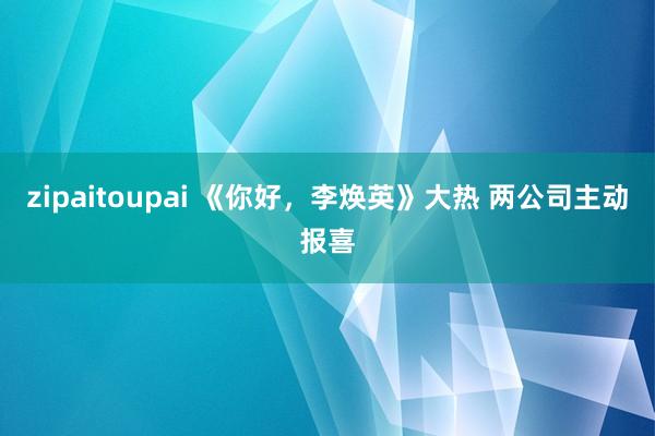 zipaitoupai 《你好，李焕英》大热 两公司主动报喜